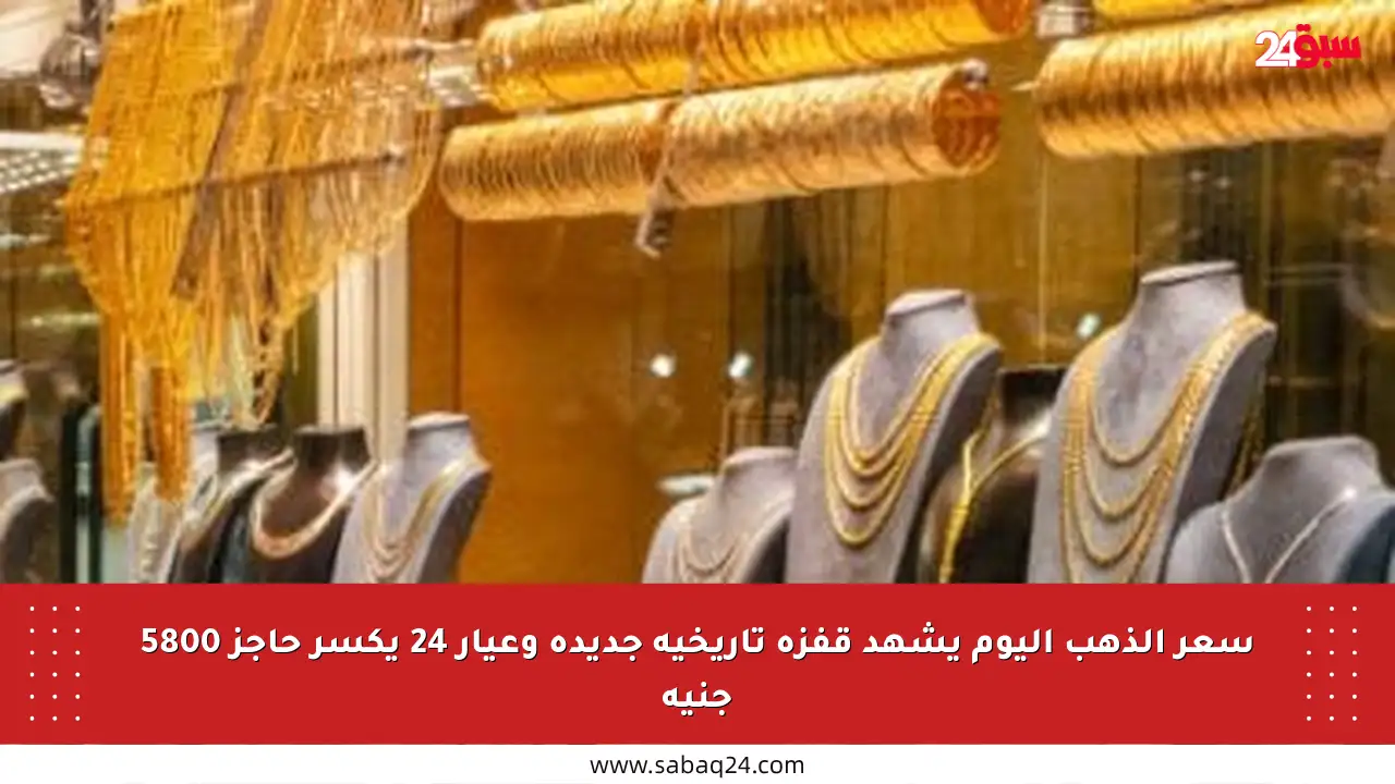 سعر الذهب اليوم يشهد قفزة تاريخية جديدة وعيار 24 يكسر حاجز 5800 جنيه
